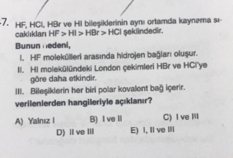 -7. HF, HCI, HBr ve HI bileşiklerinin aynı ortamda kaynəma si-
caklıkları HF > HI > HBr > HCI şeklindedir.
Bunun nedeni,
1. HF molekülleri arasında hidrojen bağları oluşur.
II. HI molekülündeki London çekimleri HBr ve HCI'ye
göre daha etkindir.
III. Bileşi