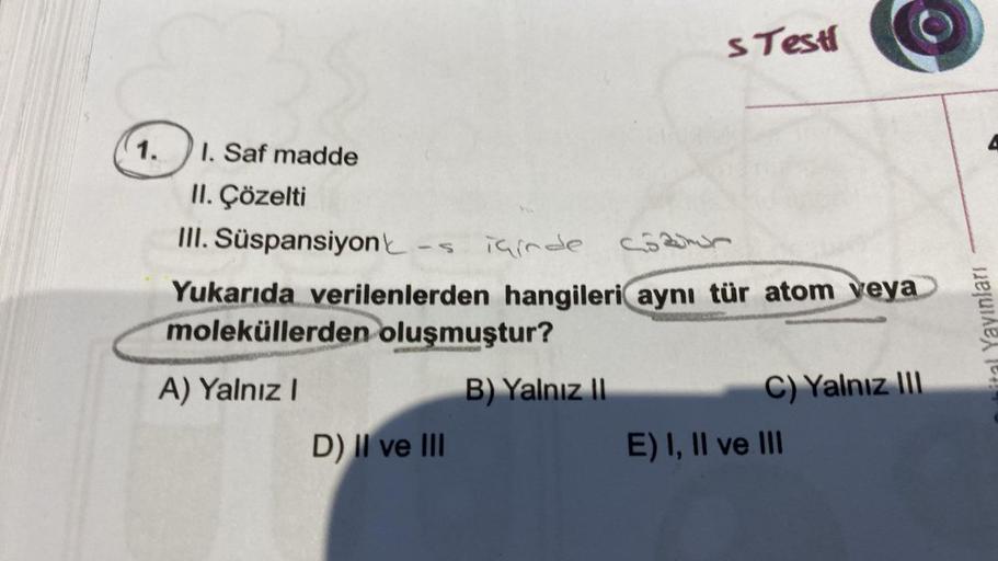 1.
1. Saf madde
II. Çözelti
III. Süspansiyon
s Testi
içinde c
Yukarıda verilenlerden hangileri aynı tür atom veya
moleküllerden oluşmuştur?
A) Yalnız I
B) Yalnız II
D) II ve III
C) Yalnız III
E) I, II ve III
Dubital Yayınları