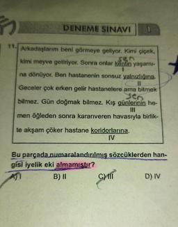 F
11. Arkadaşlarım beni görmeye geliyor. Kimi çiçek,
kimi meyve getiriyor. Sonra onlar kentin yaşamı-
sen
na dönüyor. Ben hastanenin sonsuz yalnızlığına.
Geceler çok erken gelir hastanelere ama bitmek
yen
bilmez. Gün doğmak bilmez. Kış günlerinin he-
men öğleden sonra kararıveren havasıyla birlik-
te akşam çöker hastane koridorlarına.
DENEME SINAVI 1
Bu parçada numaralandırılmış sözcüklerden han-
gisi iyelik eki almamıştır?
B) II
C) III
D) IV