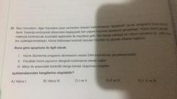 29. Bazı hücrelerin, diğer hücrelere zarar vermeden ortadan kaldırılmasına "apoptozis" ya da "programlı hücre ölümü
denir. Insanda embriyonik dönemden başlayarak tüm yaşam boyunca apoptozis gerçekleşir. Hücre ölümü genetik
materyal kontrolünde enzimatik tepkimeler ile meydana gelir. Her saniye yaklaşık bir milyon hücremiz bu yolla vücut
tan uzaklaştırılmaktadır. Hücre bölünmesi kontrolü bozulan hücreler bu sayede ortadan kaldırılır.
Buna göre apoptozis ile ilgili olarak,
1. Hücre ölümlerine programlı denmesinin nedeni DNA kontrolünde gerçekleşmesidir.
II. Vücuttaki hücre sayısının dengede tutulmasına olanak sağlar.
III. Mitoz ile arasındaki kontrollü denge kanser oluşumunu engeller.
açıklamalarından hangilerine ulaşılabilir?
A) Yalnız I.
B) Yalnız III.
C) I ve II.
D) II ve III.
E) I, II ve fil