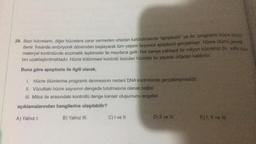 29. Bazı hücrelerin, diğer hücrelere zarar vermeden ortadan kaldırılmasına "apoptozis" ya da "programlı hücre ölümü
denir. Insanda embriyonik dönemden başlayarak tüm yaşam boyunca apoptozis gerçekleşir. Hücre ölümü genetik
materyal kontrolünde enzimatik tepkimeler ile meydana gelir. Her saniye yaklaşık bir milyon hücremiz bu yolla vücut
tan uzaklaştırılmaktadır. Hücre bölünmesi kontrolü bozulan hücreler bu sayede ortadan kaldırılır.
Buna göre apoptozis ile ilgili olarak,
1. Hücre ölümlerine programlı denmesinin nedeni DNA kontrolünde gerçekleşmesidir.
II. Vücuttaki hücre sayısının dengede tutulmasına olanak sağlar.
III. Mitoz ile arasındaki kontrollü denge kanser oluşumunu engeller.
açıklamalarından hangilerine ulaşılabilir?
A) Yalnız I.
B) Yalnız III.
C) I ve II.
D) II ve III.
E) I, II ve fil