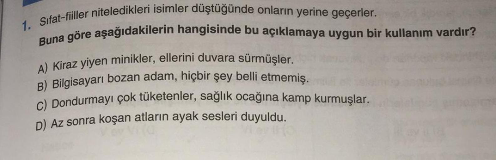 1. Sifat-fiiller niteledikleri isimler düştüğünde onların yerine geçerler.
Buna göre aşağıdakilerin hangisinde bu açıklamaya uygun bir kullanım vardır?
A) Kiraz yiyen minikler, ellerini duvara sürmüşler.
B) Bilgisayarı bozan adam, hiçbir şey belli etmemiş.