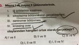 10. Mayoz Ive mayoz II bölünmelerinde,
1. iğ ipliklerinin kısalması,
II. sitoplazma bölünmesinin gerçekleşmesi,
W
III. sentromer bölünmesi,
IV. krossing over
olaylarından hangileri ortak olarak gerçekleşir?
A) I ve II
B) II ve III
C) III ve IV
D) I, II ve III
E) I, II ve IV