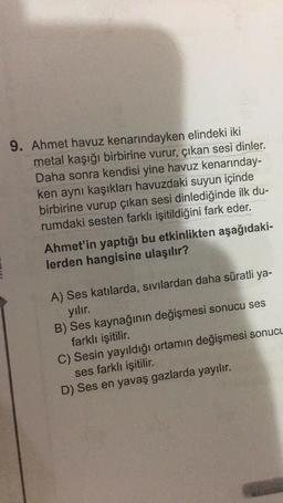 9. Ahmet havuz kenarındayken elindeki iki
metal kaşığı birbirine vurur, çıkan sesi dinler.
Daha sonra kendisi yine havuz kenarınday-
ken aynı kaşıkları havuzdaki suyun içinde
birbirine vurup çıkan sesi dinlediğinde ilk du-
rumdaki sesten farklı işitildiğini fark eder.
Ahmet'in yaptığı bu etkinlikten aşağıdaki-
lerden hangisine ulaşılır?
A) Ses katılarda, sıvılardan daha süratli ya-
yılır.
B) Ses kaynağının değişmesi sonucu ses
farklı işitilir.
C) Sesin yayıldığı ortamın değişmesi sonucu
ses farklı işitilir.
D) Ses en yavaş gazlarda yayılır.