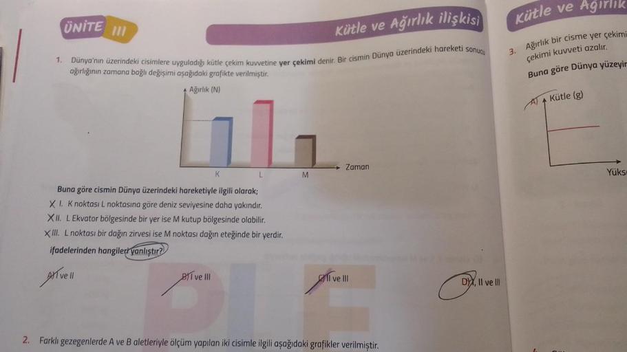 1.
UNITE III
Kütle ve Ağırlık ilişkisi
Dünya'nın üzerindeki cisimlere uyguladığı kütle çekim kuvvetine yer çekimi denir. Bir cismin Dünya üzerindeki hareketi sonucu
ağırlığının zamana bağlı değişimi aşağıdaki grafikte verilmiştir.
Ağırlık (N)
K
BI ve III
L