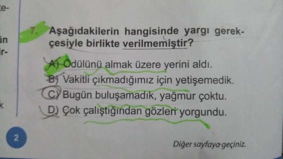 te-
in
ir-
k
2
Aşağıdakilerin hangisinde yargı gerek-
çesiyle birlikte verilmemiştir?
A) Ödülünü almak üzere yerini aldı.
B Vakitli çıkmadığımız için yetişemedik.
C) Bugün buluşamadık, yağmur çoktu.
D) Çok çalıştığından gözleri yorgundu.
Diğer sayfaya geçi