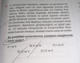 2. (1) Amasya'daki köprülerin, kalelerin ve kalıntıların bir-
kaçı, bölgede uzun bir süre egemenlik kurmuş olan
Roma ve Bizans uygarlıklarına aittir. (II) Türklerin Ana-
dolu'ya hâkim olmaya başladığı dönemden itibaren,
kente Selçuklu mimarisi ve sanatı egemen olmuştur.
(H) Bu dönemde camiler, medreseler ve türbeler yapılır.
(IV) Bunlardan Gök Medrese; Selçuklu mimarisini oyma
tekniklerini, desenlerini görebileceğimiz en güzel yapı-
dır. (V) Selçuklu himayesinde ve Danişmentliler idare-
sinde bulunan Amasya, stratejik öneme sahip bir kenttir.
Bu parçadaki numaralanmış cümlelerin hangilerinde
zamir vardır?
Al ve Il
D) ve V
B) II ve III
C) I ve IV
E) IV ve V
11