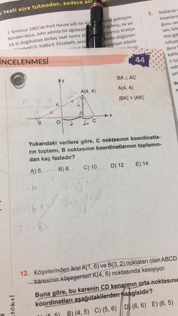 testi süre tutmadan, sadece sor
1 Temmuz 1961'de Park House adlı bir eve
Benden önce, John adında bir ağabeyin
zık ki doğduktan birkaç saat sonra öl
heth'ti. Hatta II. Elizabeth, ann
min ill
İNCELENMESİ
D
=tokul
B
}{
x
16-
32-8x
K
O
A
A(4,4)
1
(5.5)
yaya gelmişim.
la gelmiş, ne ya-
nşumuz Kraliçe
amın düğünün-
a kraliyet ailesiy-
Cons
C) 10
44
BALAC
A(4,4)
|BK| = |AK|
Yukarıdaki verilere göre, C noktasının koordinatla-
rin toplamı, B noktasının koordinatlarının toplamın-
dan kaç fazladır?
A) 6
B) 8
3.
Statlarda v
insanların
D) 12 E) 14
ğunu sar
san, tele
min gal
zuluya
dece
kalite
ri ta
vak
şar
Bu
n
12. Köşelerinden ikisi A(1, 6) ve B(3, 2) noktaları olan ABCD
karesinin köşegenleri K(4, 5) noktasında kesişiyor.
Buna göre, bu karenin CD kenarmın orta noktasının
koordinatları aşağıdakilerden hangisidir?
B) (4, 5) C) (5, 6) D (6, 6) E) (6, 5)