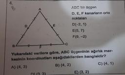 *
B
B
D
#
31
ABC bir üçgen
D, E, F kenarların orta
noktaları
D(-2, 1)
E(5, 7)
F(9,-2)
Yukarıdaki verilere göre, ABC üçgeninin ağırlık mer-
kezinin koordinatları aşağıdakilerden hangisidir?
A) (4, 3)
B) (4,2)
C) (4,1)
E) (3, 2)