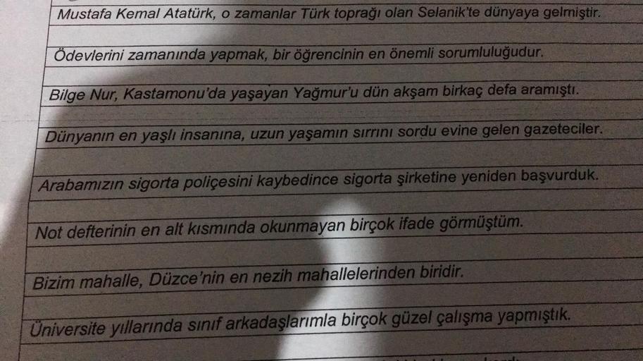 Mustafa Kemal Atatürk, o zamanlar Türk toprağı olan Selanik'te dünyaya gelmiştir.
Ödevlerini zamanında yapmak, bir öğrencinin en önemli sorumluluğudur.
Bilge Nur, Kastamonu'da yaşayan Yağmur'u dün akşam birkaç defa aramıştı.
Dünyanın en yaşlı insanına, uzu
