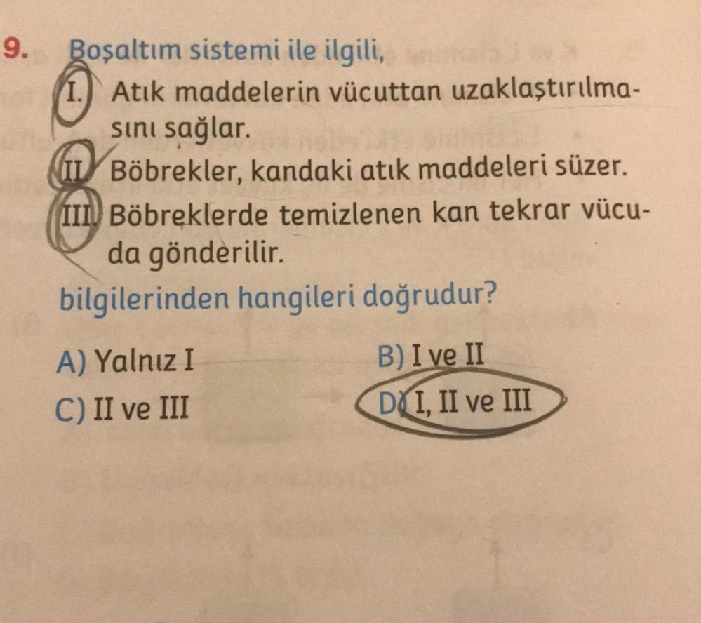 9. Boşaltım sistemi ile ilgili,
Atık maddelerin vücuttan uzaklaştırılma-
sını sağlar.
IL Böbrekler, kandaki atık maddeleri süzer.
III Böbreklerde temizlenen kan tekrar vücu-
da gönderilir.
bilgilerinden hangileri doğrudur?
A) Yalnız I
C) II ve III
B) I ve