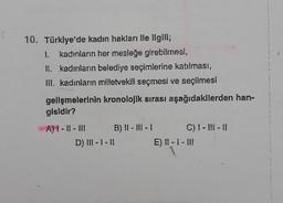 10. Türkiye'de kadın hakları ile ilgili;
I. kadınların her mesleğe girebilmesi,
II. kadınların belediye seçimlerine katılması,
III. kadınların milletvekili seçmesi ve seçilmesi
gelişmelerinin kronolojik sırası aşağıdakilerden han-
gisidir?
A) I-11-11
B) II-III-I
D) III-1 -11
C) I-II-II
E) 11-1-11