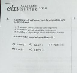 elu
AKADEMİK
DESTEK
enzim
Ağızda uzun süre çiğnenen besinlerin daha kısa süre-
de sindirilmesi,
1. Enzimlerin aktivasyon enerjisini düşürmesi
II. Enzimlerin yüksek sıcaklıktan etkilenmesi
III. Substrat yüzeyi arttıkça enzim etkinliğinin artması
özelliklerinden hangileriyle açıklanabilir?
A) Yalnız 1 B) Yalnız II C) Yalnız III
D) I ve II E) I, II ve III
4.