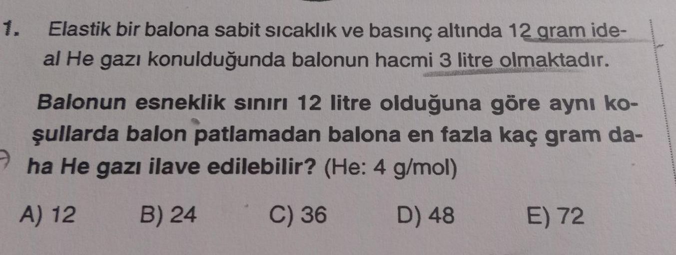 1.
Elastik bir balona sabit sıcaklık ve basınç altında 12 gram ide-
al He gazı konulduğunda balonun hacmi 3 litre olmaktadır.
Balonun esneklik sınırı 12 litre olduğuna göre aynı ko-
şullarda balon patlamadan balona en fazla kaç gram da-
ha He gazı ilave ed