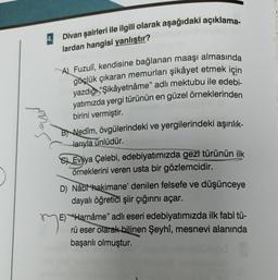 4.
Divan şairleri ile ilgili olarak aşağıdaki açıklama-
lardan hangisi yanlıştır?
A) Fuzulî, kendisine bağlanan maaşı almasında
güçlük çıkaran memurları şikâyet etmek için
yazdığı "Şikâyetnâme" adlı mektubu ile edebi-
yatımızda yergi türünün en güzel örneklerinden
birini vermiştir.
B Nedim, övgülerindeki ve yergilerindeki aşırılık-
larıyla ünlüdür.
SEvliya Çelebi, edebiyatımızda gezi türünün ilk
örneklerini veren usta bir gözlemcidir.
D) Nâbt hakimane' denilen felsefe ve düşünceye
dayalı öğretici şiir çığırını açar.
E) "Harnâme" adlı eseri edebiyatımızda ilk fabl tü-
rü eser olarak bilinen Şeyhî, mesnevi alanında
başarılı olmuştur.
me