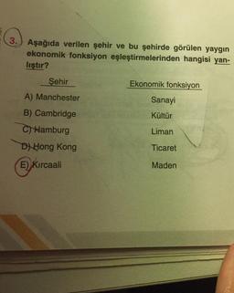 3. Aşağıda verilen şehir ve bu şehirde görülen yaygın
ekonomik fonksiyon eşleştirmelerinden hangisi yan-
liştır?
Şehir
A) Manchester
B) Cambridge
C) Hamburg
D) Hong Kong
E) Kırcaali
Ekonomik fonksiyon
Sanayi
Kültür
Liman
Ticaret
Maden