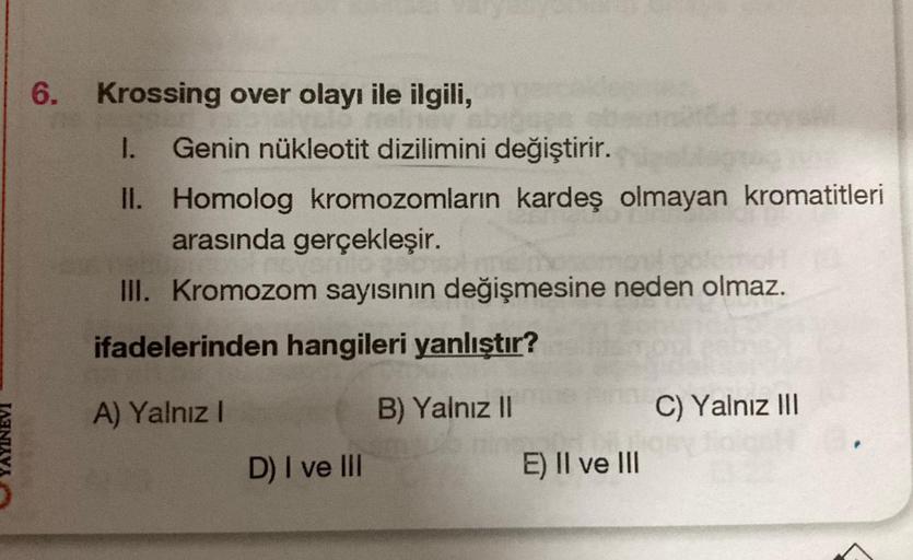 YAYINEVI
6. Krossing over olayı ile ilgili,
I. Genin nükleotit dizilimini değiştirir.
II. Homolog kromozomların kardeş olmayan kromatitleri
arasında gerçekleşir.
III. Kromozom sayısının değişmesine neden olmaz.
ifadelerinden hangileri yanlıştır?
A) Yalnız 