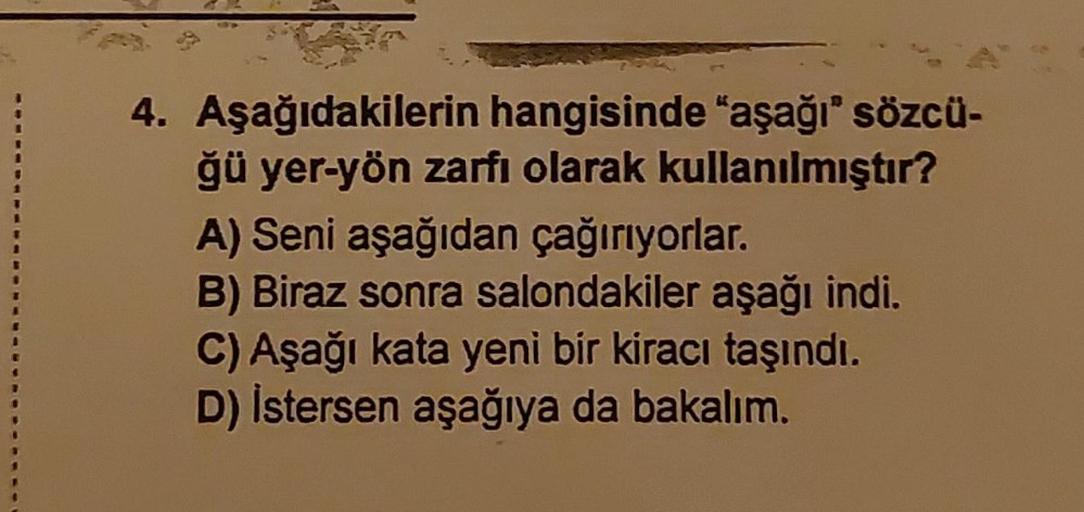 4. Aşağıdakilerin hangisinde “aşağı" sözcü-
ğü yer-yön zarfı olarak kullanılmıştır?
A) Seni aşağıdan çağırıyorlar.
B) Biraz sonra salondakiler aşağı indi.
C) Aşağı kata yeni bir kiracı taşındı.
D) İstersen aşağıya da bakalım.