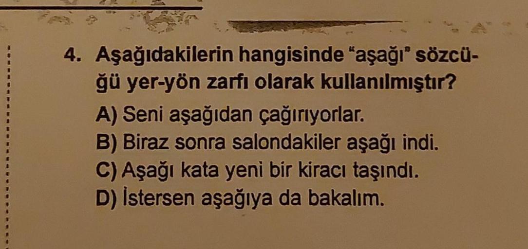 4. Aşağıdakilerin hangisinde “aşağı" sözcü-
ğü yer-yön zarfı olarak kullanılmıştır?
A) Seni aşağıdan çağırıyorlar.
B) Biraz sonra salondakiler aşağı indi.
C) Aşağı kata yeni bir kiracı taşındı.
D) İstersen aşağıya da bakalım.