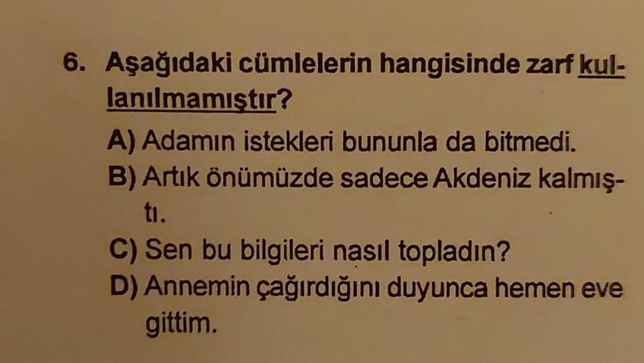 6. Aşağıdaki cümlelerin hangisinde zarf kul-
lanılmamıştır?
A) Adamın istekleri bununla da bitmedi.
B) Artık önümüzde sadece Akdeniz kalmış-
ti.
C) Sen bu bilgileri nasıl topladın?
D) Annemin çağırdığını duyunca hemen eve
gittim.