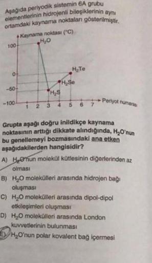 Aşağıda periyodik sistemin 6A grubu
elementlerinin hidrojenli bileşiklerinin aynı
ortamdaki kaynama noktalan gösterilmiştir.
+Kaynama noktası ("C)
H₂O
100
0
-50+
-100-
H₂S
2 3
H₂Te
H₂Se
5
Periyot numaras
Grupta aşağı doğru inildikçe kaynama
noktasının artt