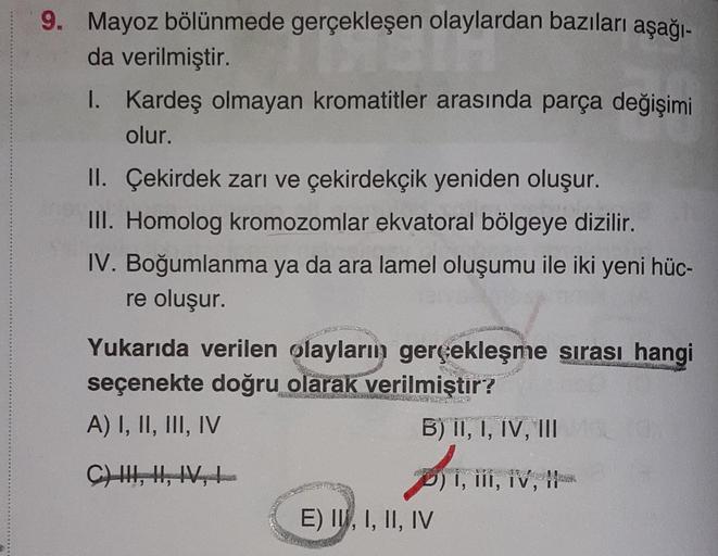 9. Mayoz bölünmede gerçekleşen olaylardan bazıları aşağı-
şen olaylar
da verilmiştir.
I.
Kardeş olmayan kromatitler arasında parça değişimi
olur.
II. Çekirdek zarı ve çekirdekçik yeniden oluşur.
III. Homolog kromozomlar ekvatoral bölgeye dizilir.
IV. Boğum