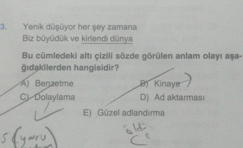 3.
Yenik düşüyor her şey zamana
Biz büyüdük ve kirlendi dünya
Bu cümledeki altı çizili sözde görülen anlam olayı aşa-
ğıdakilerden hangisidir?
A) Benzetme
C) Dolaylama
✓
B) Kinaye
D) Ad aktarması
E) Güzel adlandırma
614=