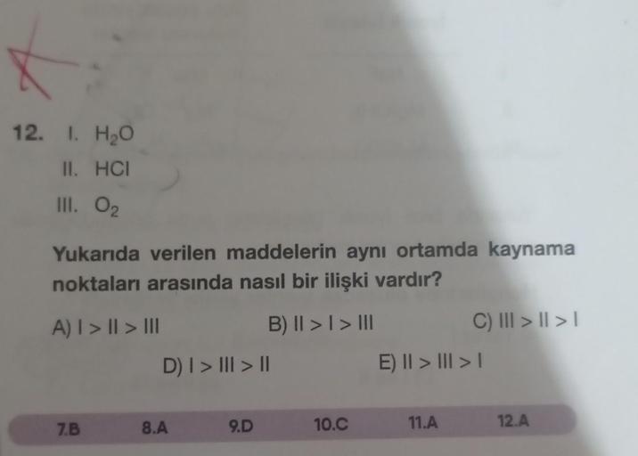 12. I. H₂O
II. HCI
III. 02
Yukarıda verilen maddelerin aynı ortamda kaynama
noktaları arasında nasıl bir ilişki vardır?
A) | > || > III
B) II > I > III
7.B
D) | > ||| > ||
8.A
9.D
10.C
C) ||| > | > |
E) II > III > I
11.A
12.A