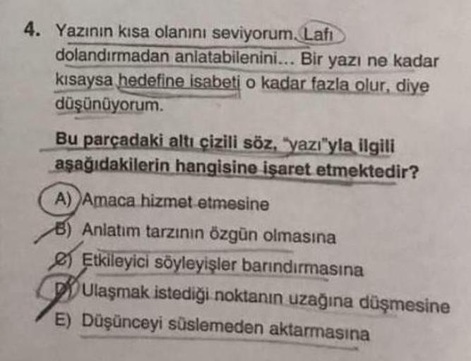 4. Yazının kısa olanını seviyorum. Lafi
dolandırmadan anlatabilenini... Bir yazı ne kadar
kısaysa hedefine isabeti o kadar fazla olur, diye
düşünüyorum.
Bu parçadaki altı çizili söz, "yazı"yla ilgili
aşağıdakilerin hangisine işaret etmektedir?
A) Amaca hiz