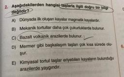 2. Aşağıdakilerden hangisi taşlarla ilgili doğru bir bilgi
değildir?
A) Dünyada ilk oluşan kayalar magmatik kayalardır.
B) Mekanik tortullar daha çok çukurluklarda bulunur.
C) (Bazalt volkanik arazilerde bulunur.
D) Mermer gibi başkalaşım taşları çok kısa sürede olu-
şur.
E) Kimyasal tortul taşlar eriyebilen kayaların bulunduğu
arazilerde yaygındır.
6.