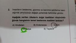 2.
İnsanların beslenme, giyinme ve barınma şekillerine bakıl-
dığında yeryüzünün değişik yerlerinde farklılıklar görülür.
Aşağıda verilen ülkelerin doğal özellikleri düşünüldü-
ğünde hangisinin temel beslenme maddesi farklıdır?
A) Hindistan
B) Endonezya
C) Çin
D) İtalya
E) Tayland