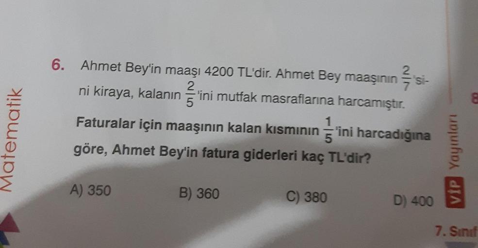 Matematik
6. Ahmet Bey'in maaşı 4200 TL'dir. Ahmet Bey maaşının
ni kiraya, kalanın 'ini mutfak masraflarına harcamıştır.
A) 350
1
Faturalar için maaşının kalan kısmının ini harcadığına
göre, Ahmet Bey'in fatura giderleri kaç TL'dir?
5
B) 360
2
C) 380
'si-
