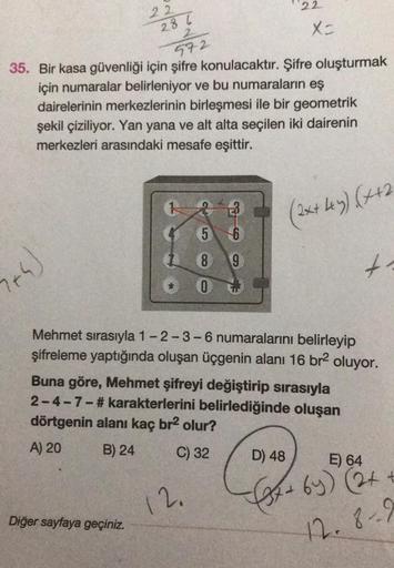 2+4)
22
286
972
35. Bir kasa güvenliği için şifre konulacaktır. Şifre oluşturmak
için numaralar belirleniyor ve bu numaraların eş
dairelerinin merkezlerinin birleşmesi ile bir geometrik
şekil çiziliyor. Yan yana ve alt alta seçilen iki dairenin
merkezleri 