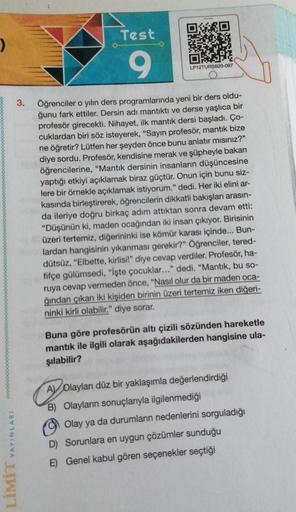 3.
LIMIT YAYINLARI
Test
9
LP12TURSB20-097
Öğrenciler o yılın ders programlarında yeni bir ders oldu-
ğunu fark ettiler. Dersin adı mantıktı ve derse yaşlıca bir
profesör girecekti. Nihayet, ilk mantık dersi başladı. Ço-
cuklardan biri söz isteyerek, "Sayın