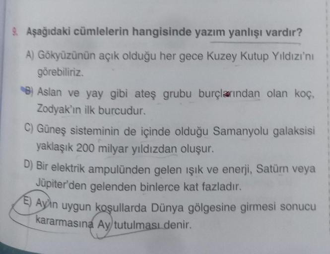 9. Aşağıdaki cümlelerin hangisinde yazım yanlışı vardır?
A) Gökyüzünün açık olduğu her gece Kuzey Kutup Yıldızı'nı
görebiliriz.
B) Aslan ve yay gibi ateş grubu burçlarından olan koç,
Zodyak'ın ilk burcudur.
C) Güneş sisteminin de içinde olduğu Samanyolu ga