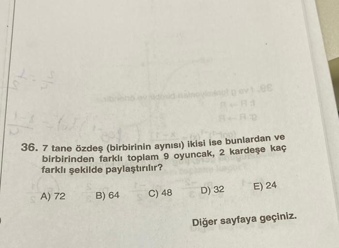 (L-X-²75-100)
36. 7 tane özdeş (birbirinin aynısı) ikisi ise bunlardan ve
birbirinden farklı toplam 9 oyuncak, 2 kardeşe kaç
farklı şekilde paylaştırılır?
A) 72
B) 64
stroviedingt g evt.88
R-R3
A+AD
C) 48
D) 32
E) 24
Diğer sayfaya geçiniz.