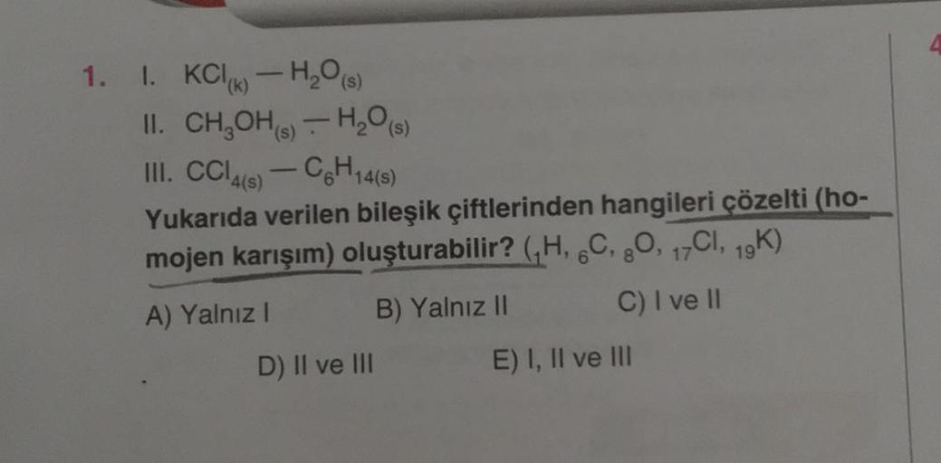 1. I. KC-H₂O(s)
II. CH₂OH(s) H₂O(s)
III. CCl4(s)-C6H14(s)
Yukarıda verilen bileşik çiftlerinden hangileri çözelti (ho-
mojen karışım) oluşturabilir? (,H, 6C, 8O, 17CI, 19K)
A) Yalnız I
B) Yalnız II
C) I ve II
D) II ve III
E) I, II ve III