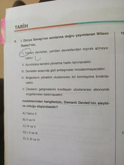 TARİH
8. I. Dünya Savaşı'nın sonlarına doğru yayımlanan Wilson
İlkeleri'nin,
H. Yenen devletler, yenilen devletlerden toprak almaya-
caktır.
II. Azınlıklara kendini yönetme hakkı tanınacaktır.
III. Devletler arasında gizli antlaşmalar imzalanmayacaktır.
IV. Boğazların yönetimi uluslararası bir komisyona bırakıla-
caktır.
V. Ülkelerin gelişmelerini kısıtlayan uluslararası ekonomik
engellemeler kaldırılacaktır.
maddelerinden hangilerinin, Osmanlı Devleti'nin aleyhi-
ne olduğu düşünülebilir?
A) Yalnız II
B) II ve IV
C) IV ve V
D) I, II ve III
E) II, III ve IV
10
1