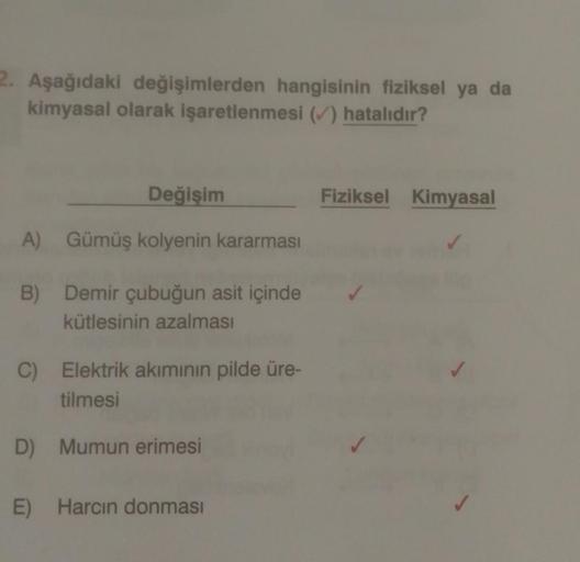 2. Aşağıdaki değişimlerden hangisinin fiziksel ya da
kimyasal olarak işaretlenmesi (✓) hatalıdır?
Değişim
A) Gümüş kolyenin kararması
B)
Demir çubuğun asit içinde
kütlesinin azalması
C) Elektrik akımının pilde üre-
tilmesi
D) Mumun erimesi
E) Harcın donmas