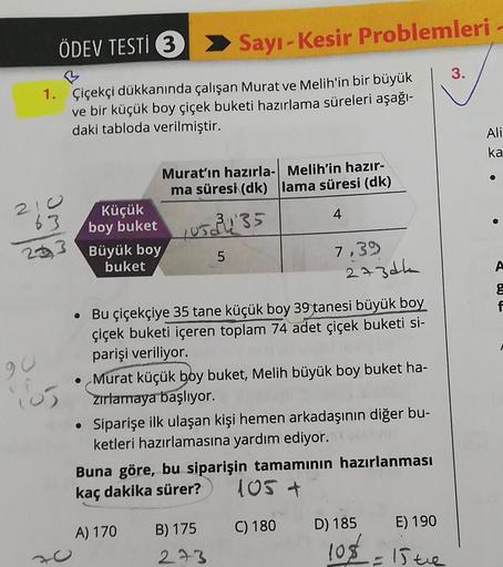 ÖDEV TESTİ 3
1. Çiçekçi dükkanında çalışan Murat ve Melih'in bir büyük
ve bir küçük boy çiçek buketi hazırlama süreleri aşağı-
daki tabloda verilmiştir.
210
63
233
90
165
Küçük
boy buket
Büyük boy
buket
Sayı-Kesir Problemleri
Murat'ın hazırla- Melih'in haz