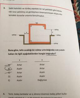 3.
4.
Sabit kalınlıklı ve türdeş yapıdaki bir tel şekildeki gibi büküle-
rek ısıca yalıtılmış ve genleşmesi önemsenmeyen düşey düz-
lemdeki duvarlar arasına konulmuştur.
yatay
B)
-et
D)
E)
X
Tel
Artar
Azalır
Artar
Azalır
Azalır
Buna göre, telin sıcaklığı bir miktar artırıldığında x ve y uzun-
lukları ile ilgili aşağıdakilerden hangisi doğrudur?
yatay
Y
Artar
Artar
Azalır
Azalır
Değişmez
---yatay
---yatay
Tarık, özdeş lambalar ve iç direnci önemsiz özdeş pilleri kulla-
narak sekildeki K I ve Melektrik devrelerini kurmustur