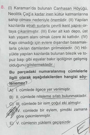 8. (1) Karaman'da bulunan Canhasan Höyüğü,
Neolitik Çağ'a kadar inen kültür katmanlarına
sahip olması nedeniyle önemlidir. (II) Yapılan
kazılarda etrafı surlarla çevrili kent yapısı or-
taya çıkarılmıştır. (III) Evler alt katı depo, üst
katı yaşam alanı ol