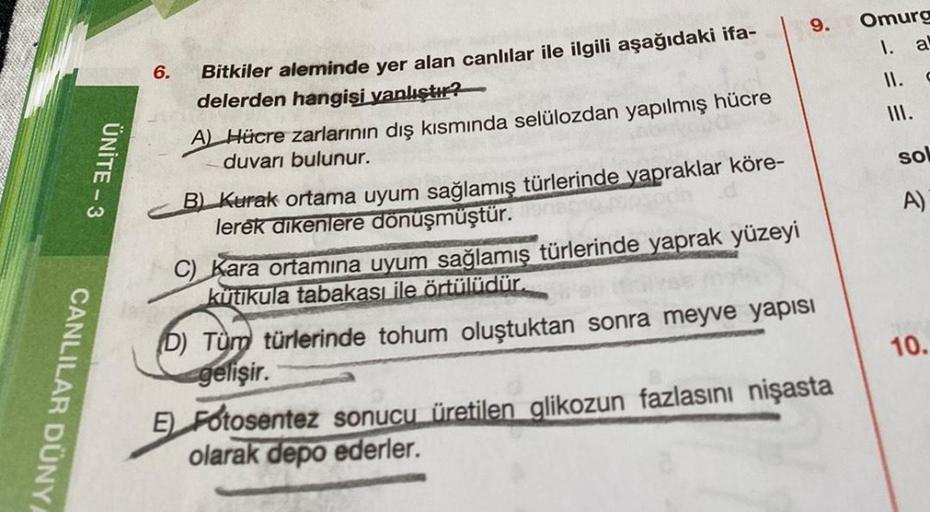 CANLILAR DÜNYA
UNITE-3
6.
Bitkiler aleminde yer alan canlılar ile ilgili aşağıdaki ifa-
delerden hangisi yanlıştır?
A) Hücre zarlarının dış kısmında selülozdan yapılmış hücre
duvarı bulunur.
B) Kurak ortama uyum sağlamış türlerinde yapraklar köre-
lerek di