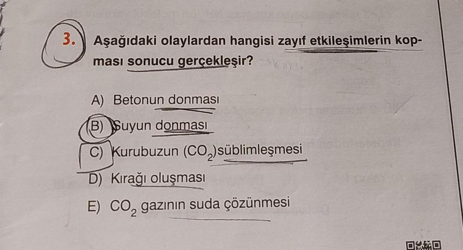 3. Aşağıdaki olaylardan hangisi zayıf etkileşimlerin kop-
ması sonucu
gerçekleşir?m.
A) Betonun donması
(B) Suyun donması
C) Kurubuzun (CO₂)süblimleşmesi
D) Kırağı oluşması
E) CO, gazının suda çözünmesi
DO