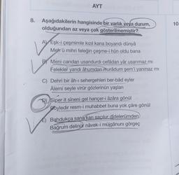 8.
AYT
Aşağıdakilerin hangisinde bir varlık veya durum,
olduğundan az veya çok gösterilmemiştir?
A Eşk-i çeşmimle kızıl kana boyandı dünyâ
Meh ü mihri feleğin çeşme-i hûn oldu bana
B Meni candan usandurdi cefâdan yâr usanmaz mi
Felekler yandı âhumdan murâdum şem'i yanmaz mi
C) Dehri bir âh-ı sehergehleri ber-bâd eyler
Âlemi seyle virür gözlerinün yaşları
D) Siper it sîneni gel hançer-i âzâra gönül
Böyledir resm-i muhabbet buna yok çâre gönül
E) Bahdukça sana kan saçılur didelerümden
Bağrum delinür nâvek-i müjgânuni görgeç
10.