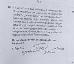 16. XV. yüzyıl klasik Türk şiirinin önemli isimlerinden biri
olan şairin doğum yeri Germiyan (Kütahya)'dır. Eğitim
için İran'a gitmiş ve orada önemli hocalardan İslami
ilimler, tip, tasavvuf bilgileri edinmiştir. Tıpla yakından
ilgilenen şair, özellikle göz hekimliğinde derin bilgiye
sahip olmuştur. Kaynaklar onun XV. yüzyıl klasik Türk
şiirinin en önemli şahsiyetlerinden biri olduğunda
birleşmektedir. Harnâme adlı eseri, hiciv edebiyatının
başarılı örneklerinden biri sayılmaktadır.
AYT
Bu parçada söz edilen şair aşağıdakilerden
hangisidir?
A) Âşık Paşa
D) Ahmet Paşa
B) Şeyhî
E) Ahmedî
C) Necati
18