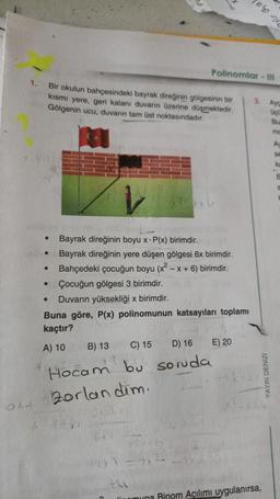 1.
●
●
•
●
Bir okulun bahçesindeki bayrak direğinin gölgesinin bir
kısmı yere, geri kalanı duvarın üzerine düşmektedir.
Gölgenin ucu, duvanın tam üst noktasındadır.
●
Bayrak direğinin boyu x- P(x) birimdir.
Bayrak direğinin yere düşen gölgesi 6x birimdir.
Bahçedeki çocuğun boyu (x²
-x+6) birimdir.
Çocuğun gölgesi 3 birimdir.
Duvarın yüksekliği x birimdir.
Polinomlar - 111
Buna göre, P(x) polinomunun katsayıları toplamı
kaçtır?
A) 10
B) 13 C) 15
D) 16
Hocam bu soruda
Zorlandim.
DXRX
10²-106
E) 20
3. Ayg
GoC
Bu
YAYIN DENIZI
muna Rinom Açılımı uygulanırsa,
mo
Av
SE