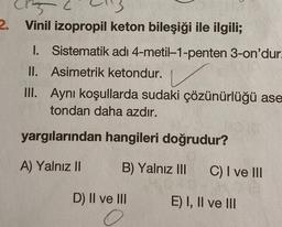 2. Vinil izopropil keton bileşiği ile ilgili;
1. Sistematik adı 4-metil-1-penten 3-on'dur.
II. Asimetrik ketondur.
III.
Aynı koşullarda sudaki çözünürlüğü ase
tondan daha azdır.
HO
yargılarından hangileri doğrudur?
A) Yalnız II
B) Yalnız III
D) II ve III
C) I ve III
E) I, II ve III