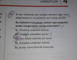 bla
ir.
4.
HAREKETLERİ 4
İki ayrı merkezde aynı boydaki cisimlerin öğle vakti
tif
gölge boylarının ve yönlerinin aynı olduğu görülür.
Bu cisimlerin bulunduğu yerlerle ilgili aşağıdaki-
lerden hangisi kesin olarak söylenebilir? V
A) Ekvator'a uzaklıkları farklıdır.
BY Ortalama yükseltileri aynıdır.
Aynı enlem üzerinde yer alırlar.
D) Kutuplara uzaklıkları farklıdır.
E Kuzey Yarım Küre'de bulunurlar.