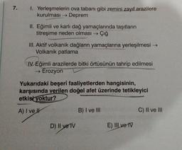 7.
1. Yerleşmelerin ova tabanı gibi zemini zayıf arazilere
kurulması → Deprem
II. Eğimli ve karlı dağ yamaçlarında taşıtların
titreşime neden olması →→ Çığ
III. Aktif volkanik dağların yamaçlarına yerleşilmesi →
Volkanik patlama
CIV Eğimli arazilerde bitki örtüsünün tahrip edilmesi
→ Erozyon
Yukarıdaki beşerî faaliyetlerden hangisinin,
karşısında verilen doğal afet üzerinde tetikleyici
etkisi yoktur?
A) I ve Il
D) II ve TV
B) I ve III
E) III ve IV
C) II ve III